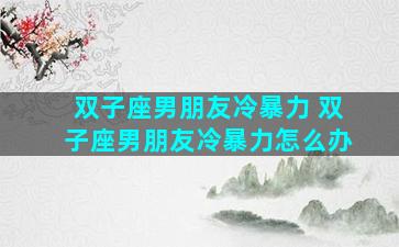 双子座男朋友冷暴力 双子座男朋友冷暴力怎么办